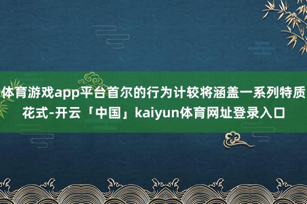 体育游戏app平台首尔的行为计较将涵盖一系列特质花式-开云「中国」kaiyun体育网址登录入口