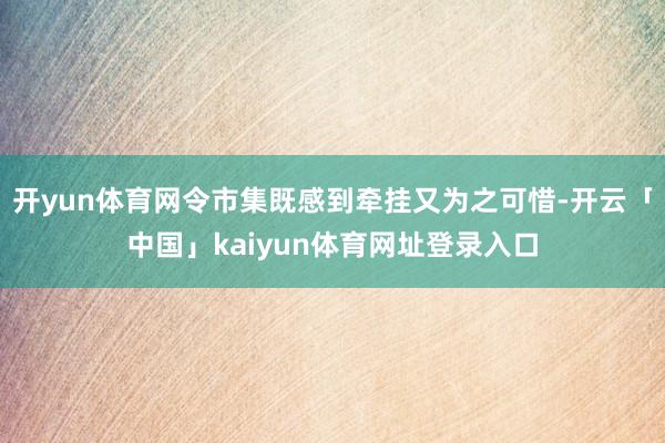 开yun体育网令市集既感到牵挂又为之可惜-开云「中国」kaiyun体育网址登录入口