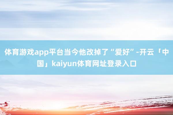 体育游戏app平台当今他改掉了“爱好”-开云「中国」kaiyun体育网址登录入口