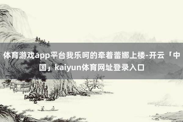 体育游戏app平台我乐呵的牵着蕾娜上楼-开云「中国」kaiyun体育网址登录入口