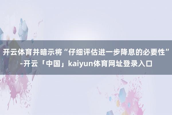 开云体育并暗示将“仔细评估进一步降息的必要性”-开云「中国」kaiyun体育网址登录入口