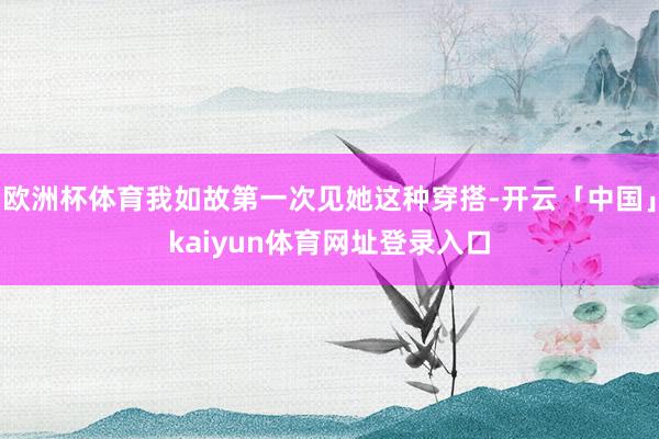 欧洲杯体育我如故第一次见她这种穿搭-开云「中国」kaiyun体育网址登录入口