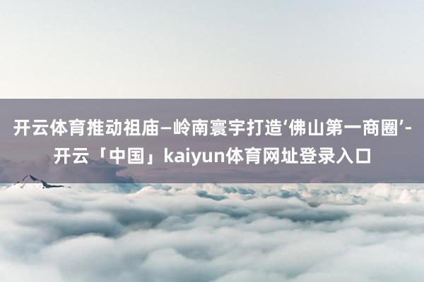 开云体育推动祖庙—岭南寰宇打造‘佛山第一商圈’-开云「中国」kaiyun体育网址登录入口