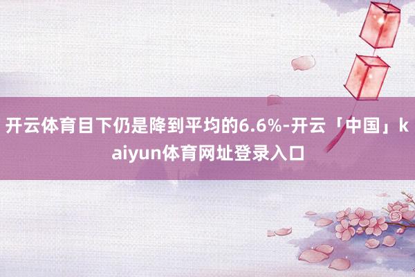 开云体育目下仍是降到平均的6.6%-开云「中国」kaiyun体育网址登录入口