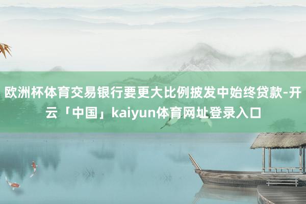 欧洲杯体育交易银行要更大比例披发中始终贷款-开云「中国」kaiyun体育网址登录入口