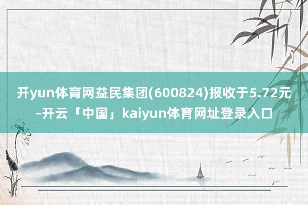 开yun体育网益民集团(600824)报收于5.72元-开云「中国」kaiyun体育网址登录入口
