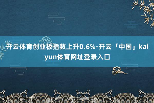 开云体育创业板指数上升0.6%-开云「中国」kaiyun体育网址登录入口