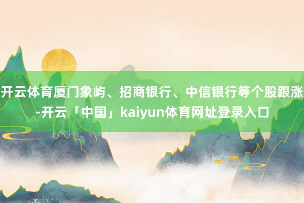 开云体育厦门象屿、招商银行、中信银行等个股跟涨-开云「中国」kaiyun体育网址登录入口