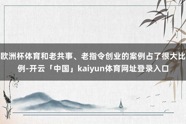 欧洲杯体育和老共事、老指令创业的案例占了很大比例-开云「中国」kaiyun体育网址登录入口