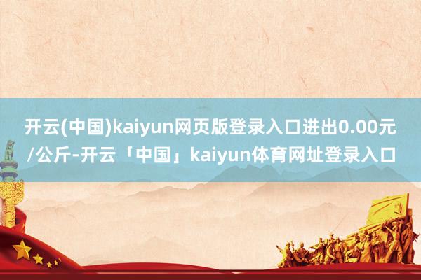 开云(中国)kaiyun网页版登录入口进出0.00元/公斤-开云「中国」kaiyun体育网址登录入口