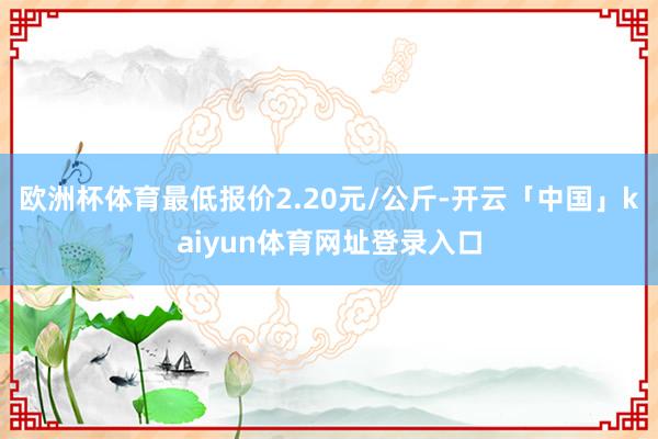 欧洲杯体育最低报价2.20元/公斤-开云「中国」kaiyun体育网址登录入口