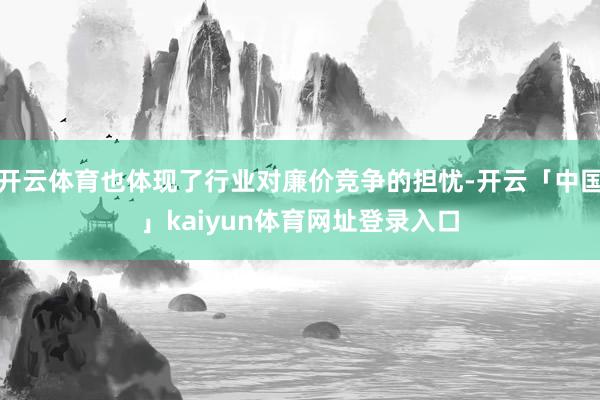 开云体育也体现了行业对廉价竞争的担忧-开云「中国」kaiyun体育网址登录入口