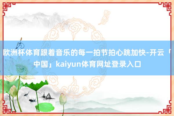 欧洲杯体育跟着音乐的每一拍节拍心跳加快-开云「中国」kaiyun体育网址登录入口