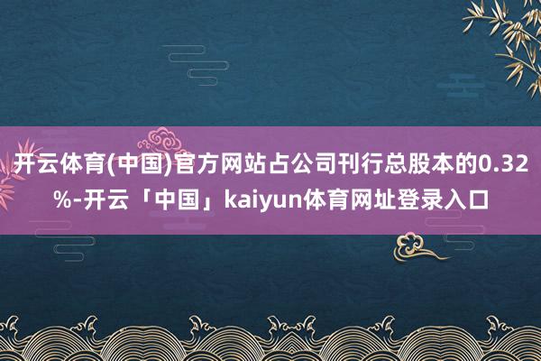 开云体育(中国)官方网站占公司刊行总股本的0.32%-开云「中国」kaiyun体育网址登录入口