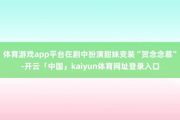体育游戏app平台在剧中扮演甜妹变装“贺念念慕”-开云「中国」kaiyun体育网址登录入口