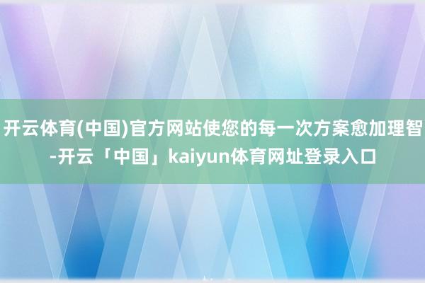 开云体育(中国)官方网站使您的每一次方案愈加理智-开云「中国」kaiyun体育网址登录入口
