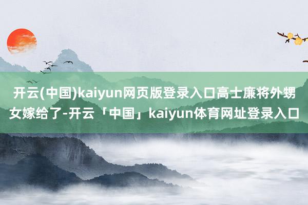 开云(中国)kaiyun网页版登录入口高士廉将外甥女嫁给了-开云「中国」kaiyun体育网址登录入口