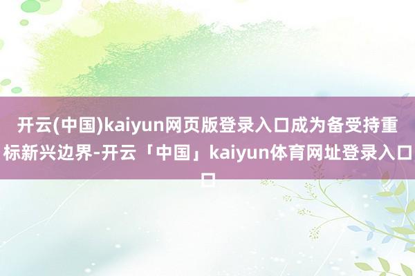 开云(中国)kaiyun网页版登录入口成为备受持重标新兴边界-开云「中国」kaiyun体育网址登录入口