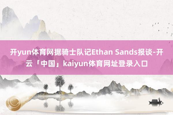 开yun体育网据骑士队记Ethan Sands报谈-开云「中国」kaiyun体育网址登录入口