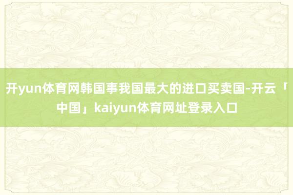 开yun体育网韩国事我国最大的进口买卖国-开云「中国」kaiyun体育网址登录入口