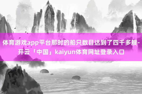 体育游戏app平台那时的船只数目达到了四千多艘-开云「中国」kaiyun体育网址登录入口