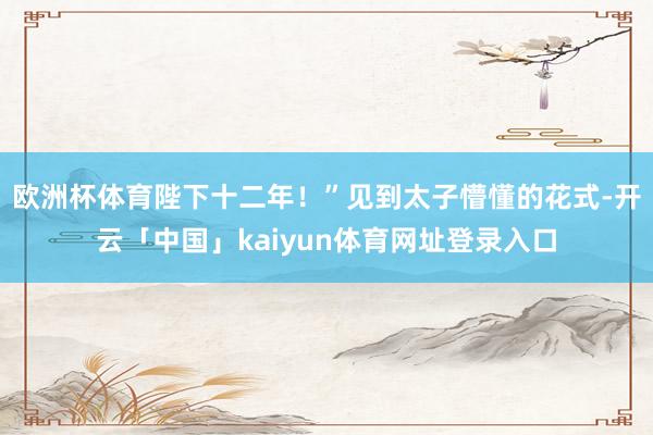 欧洲杯体育陛下十二年!”见到太子懵懂的花式-开云「中国」kaiyun体育网址登录入口