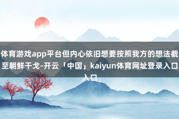 体育游戏app平台但内心依旧想要按照我方的想法截至朝鲜干戈-开云「中国」kaiyun体育网址登录入口