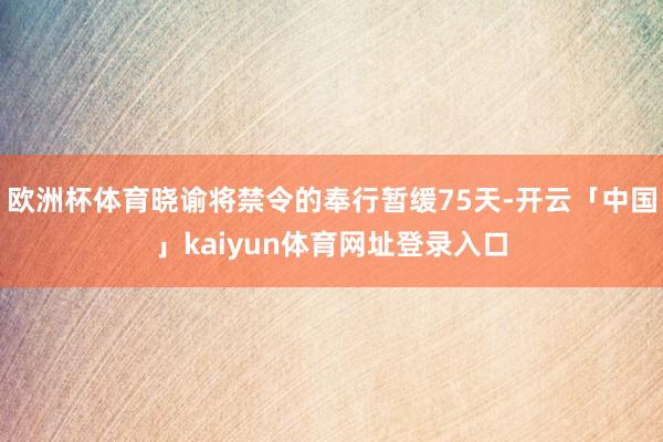 欧洲杯体育晓谕将禁令的奉行暂缓75天-开云「中国」kaiyun体育网址登录入口