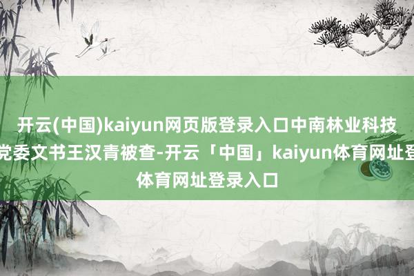 开云(中国)kaiyun网页版登录入口中南林业科技大学原党委文书王汉青被查-开云「中国」kaiyun体育网址登录入口