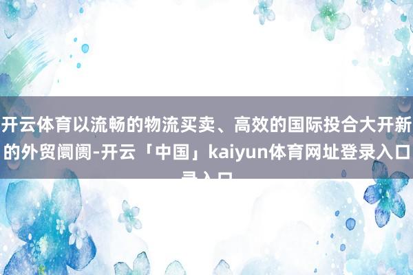 开云体育以流畅的物流买卖、高效的国际投合大开新的外贸阛阓-开云「中国」kaiyun体育网址登录入口