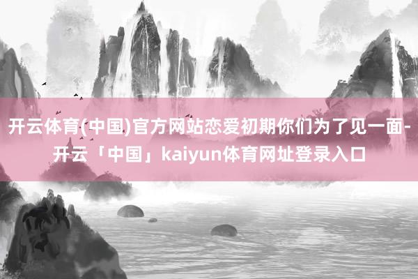 开云体育(中国)官方网站恋爱初期你们为了见一面-开云「中国」kaiyun体育网址登录入口