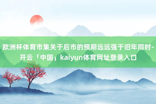 欧洲杯体育市集关于后市的预期远远强于旧年同时-开云「中国」kaiyun体育网址登录入口