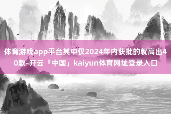体育游戏app平台其中仅2024年内获批的就高出40款-开云「中国」kaiyun体育网址登录入口