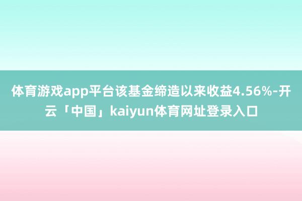 体育游戏app平台该基金缔造以来收益4.56%-开云「中国」kaiyun体育网址登录入口