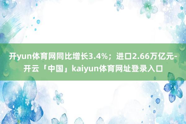 开yun体育网同比增长3.4%；进口2.66万亿元-开云「中国」kaiyun体育网址登录入口