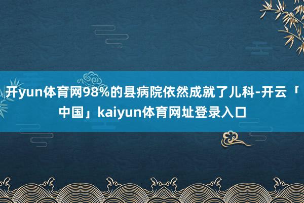 开yun体育网98%的县病院依然成就了儿科-开云「中国」kaiyun体育网址登录入口