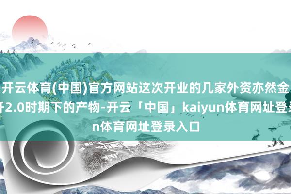 开云体育(中国)官方网站这次开业的几家外资亦然金融敞开2.0时期下的产物-开云「中国」kaiyun体育网址登录入口
