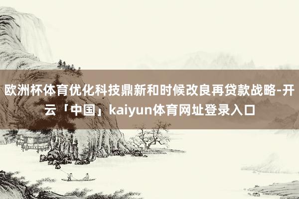 欧洲杯体育优化科技鼎新和时候改良再贷款战略-开云「中国」kaiyun体育网址登录入口