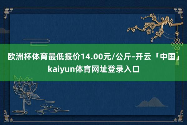 欧洲杯体育最低报价14.00元/公斤-开云「中国」kaiyun体育网址登录入口