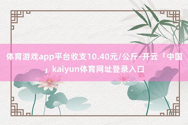 体育游戏app平台收支10.40元/公斤-开云「中国」kaiyun体育网址登录入口