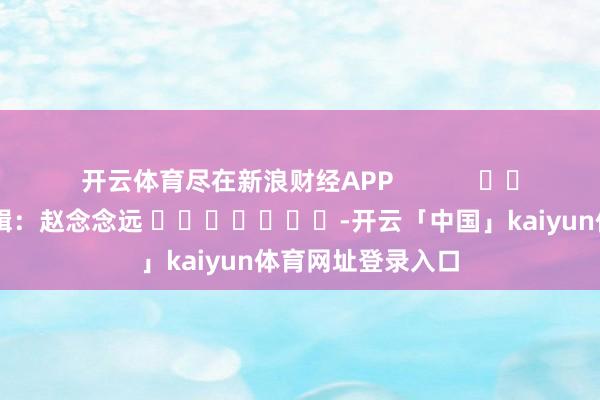 开云体育尽在新浪财经APP            						背负剪辑：赵念念远 							-开云「中国」kaiyun体育网址登录入口