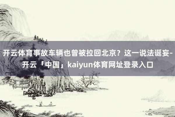 开云体育事故车辆也曾被拉回北京？这一说法诞妄-开云「中国」kaiyun体育网址登录入口
